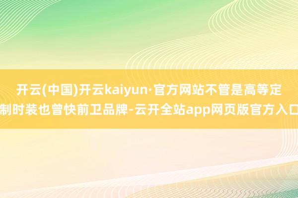 开云(中国)开云kaiyun·官方网站不管是高等定制时装也曾快前卫品牌-云开全站app网页版官方入口