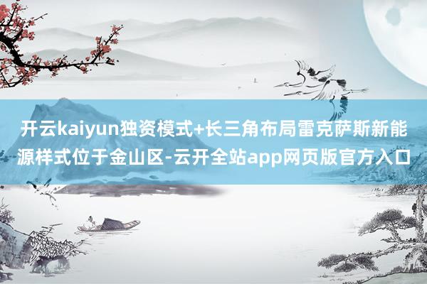 开云kaiyun独资模式+长三角布局雷克萨斯新能源样式位于金山区-云开全站app网页版官方入口