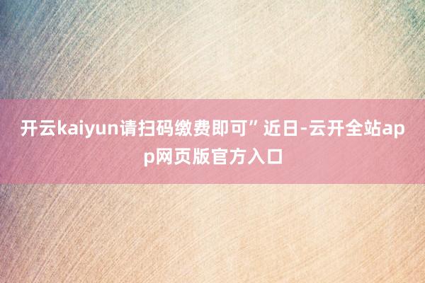 开云kaiyun请扫码缴费即可”近日-云开全站app网页版官方入口