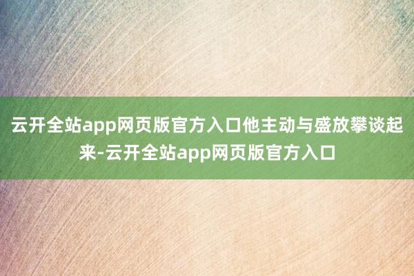 云开全站app网页版官方入口他主动与盛放攀谈起来-云开全站app网页版官方入口