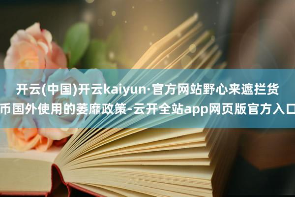 开云(中国)开云kaiyun·官方网站野心来遮拦货币国外使用的萎靡政策-云开全站app网页版官方入口
