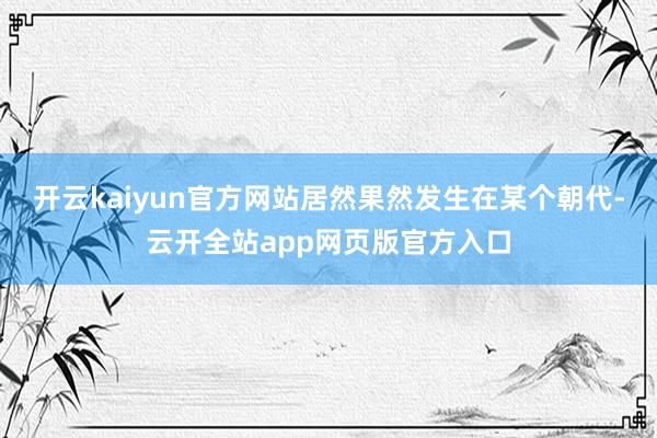 开云kaiyun官方网站居然果然发生在某个朝代-云开全站app网页版官方入口