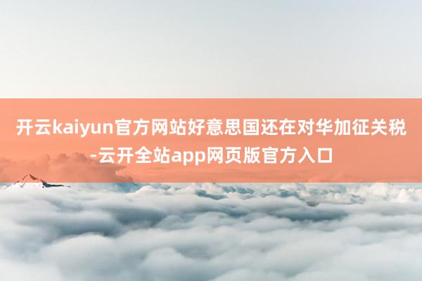 开云kaiyun官方网站好意思国还在对华加征关税-云开全站app网页版官方入口
