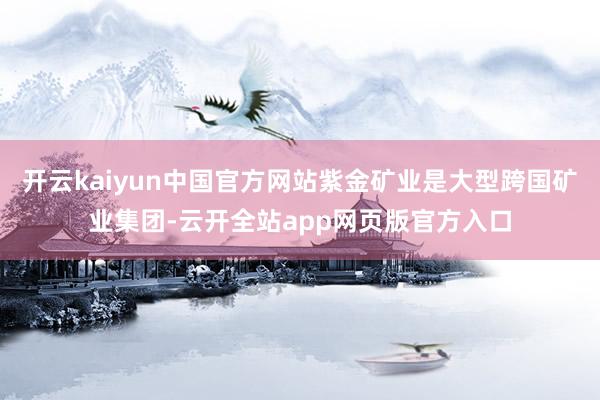 开云kaiyun中国官方网站紫金矿业是大型跨国矿业集团-云开全站app网页版官方入口