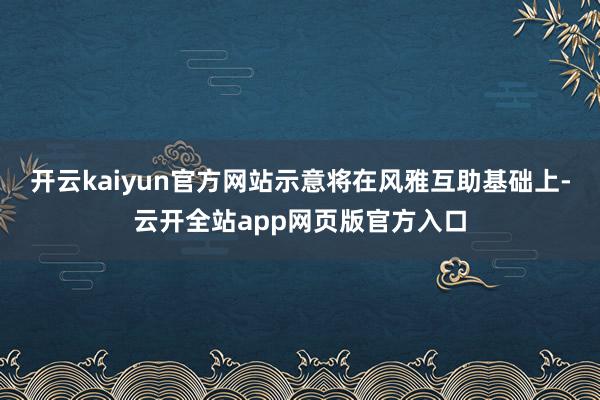 开云kaiyun官方网站示意将在风雅互助基础上-云开全站app网页版官方入口