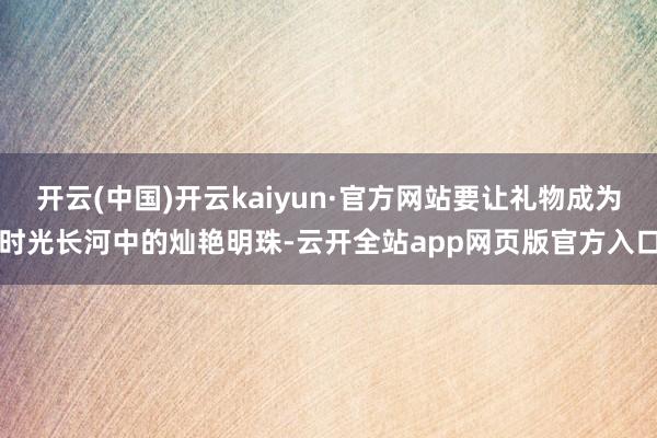 开云(中国)开云kaiyun·官方网站要让礼物成为时光长河中的灿艳明珠-云开全站app网页版官方入口