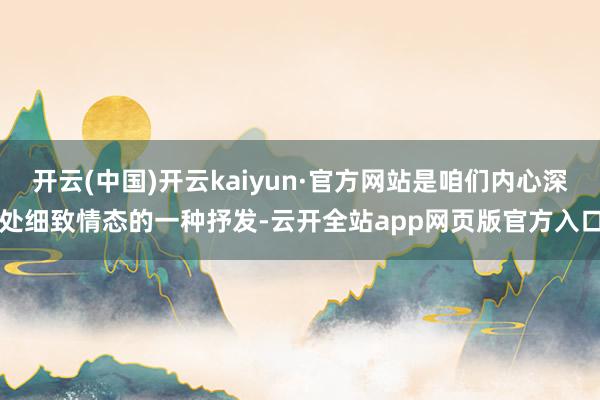 开云(中国)开云kaiyun·官方网站是咱们内心深处细致情态的一种抒发-云开全站app网页版官方入口