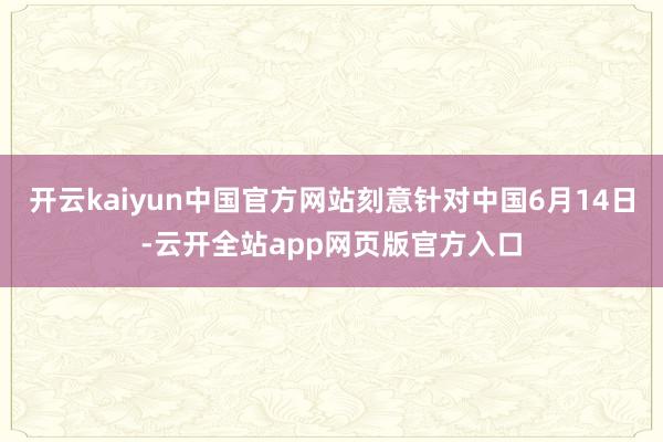 开云kaiyun中国官方网站刻意针对中国6月14日-云开全站app网页版官方入口