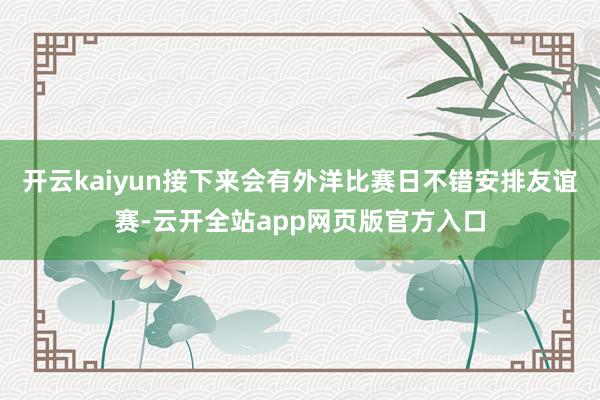 开云kaiyun接下来会有外洋比赛日不错安排友谊赛-云开全站app网页版官方入口