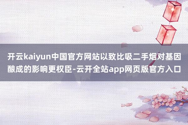 开云kaiyun中国官方网站以致比吸二手烟对基因酿成的影响更权臣-云开全站app网页版官方入口