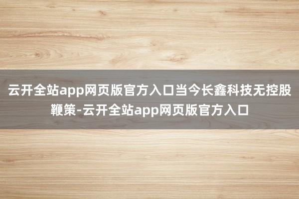云开全站app网页版官方入口当今长鑫科技无控股鞭策-云开全站app网页版官方入口