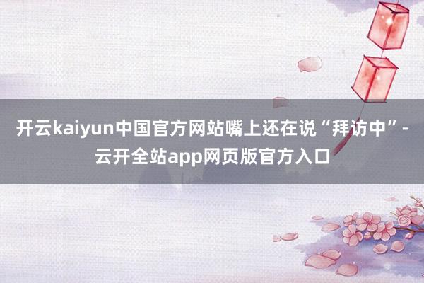 开云kaiyun中国官方网站嘴上还在说“拜访中”-云开全站app网页版官方入口