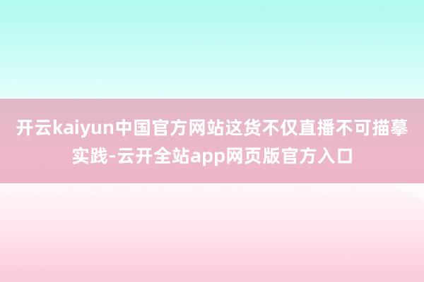 开云kaiyun中国官方网站这货不仅直播不可描摹实践-云开全站app网页版官方入口