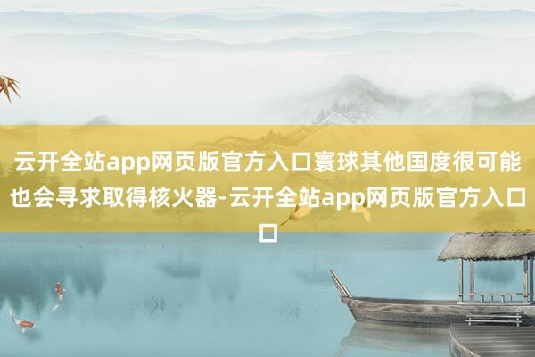 云开全站app网页版官方入口寰球其他国度很可能也会寻求取得核火器-云开全站app网页版官方入口