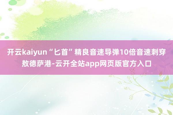 开云kaiyun“匕首”精良音速导弹10倍音速刺穿敖德萨港-云开全站app网页版官方入口