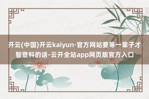 开云(中国)开云kaiyun·官方网站要等一辈子才智登科的话-云开全站app网页版官方入口
