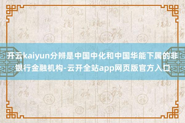 开云kaiyun分辨是中国中化和中国华能下属的非银行金融机构-云开全站app网页版官方入口