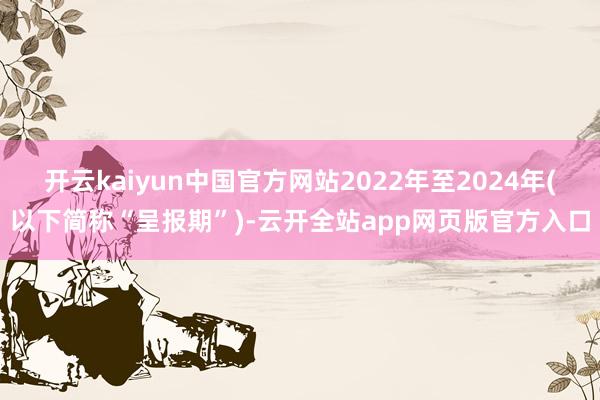 开云kaiyun中国官方网站2022年至2024年(以下简称“呈报期”)-云开全站app网页版官方入口