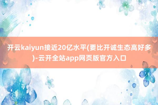 开云kaiyun接近20亿水平(要比开诚生态高好多)-云开全站app网页版官方入口