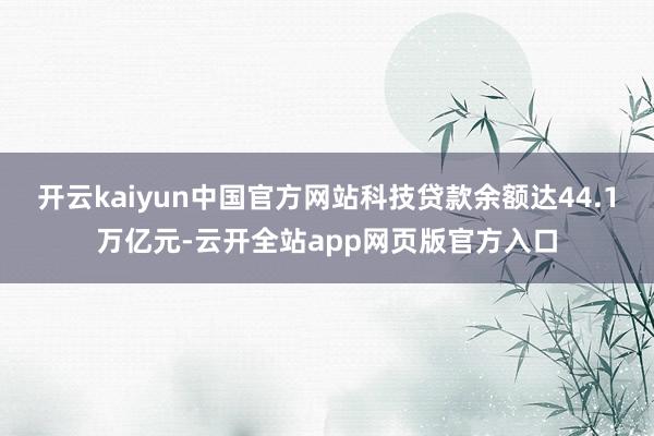 开云kaiyun中国官方网站科技贷款余额达44.1万亿元-云开全站app网页版官方入口