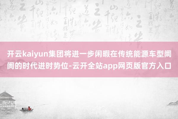 开云kaiyun集团将进一步闲暇在传统能源车型阛阓的时代进时势位-云开全站app网页版官方入口