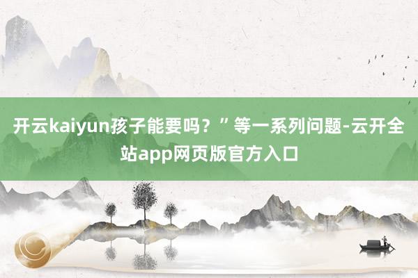 开云kaiyun孩子能要吗?”等一系列问题-云开全站app网页版官方入口