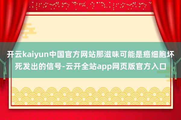 开云kaiyun中国官方网站那滋味可能是癌细胞坏死发出的信号-云开全站app网页版官方入口