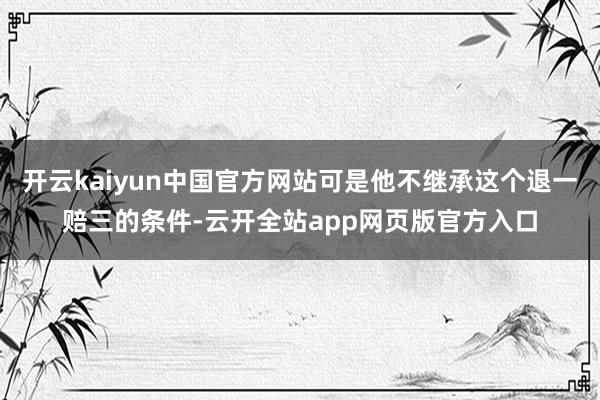 开云kaiyun中国官方网站可是他不继承这个退一赔三的条件-云开全站app网页版官方入口