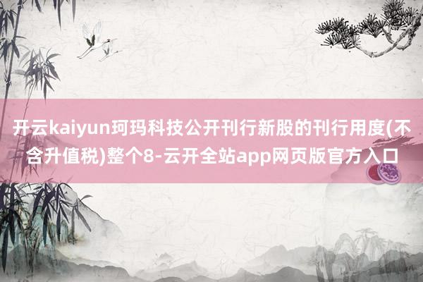 开云kaiyun珂玛科技公开刊行新股的刊行用度(不含升值税)整个8-云开全站app网页版官方入口