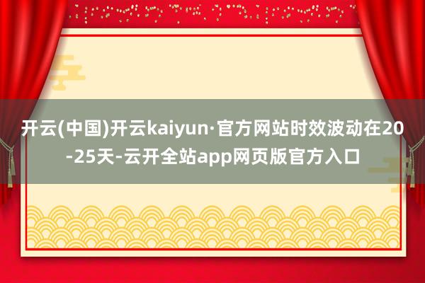 开云(中国)开云kaiyun·官方网站时效波动在20-25天-云开全站app网页版官方入口