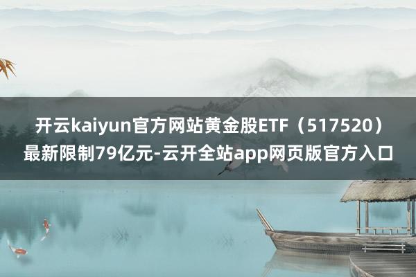 开云kaiyun官方网站黄金股ETF（517520）最新限制79亿元-云开全站app网页版官方入口