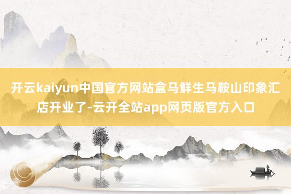 开云kaiyun中国官方网站盒马鲜生马鞍山印象汇店开业了-云开全站app网页版官方入口