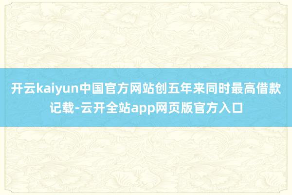 开云kaiyun中国官方网站创五年来同时最高借款记载-云开全站app网页版官方入口