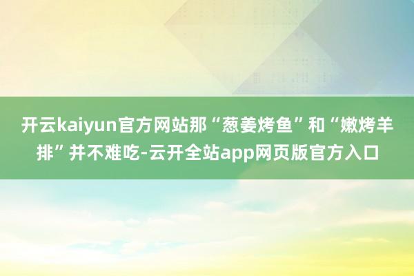开云kaiyun官方网站那“葱姜烤鱼”和“嫩烤羊排”并不难吃-云开全站app网页版官方入口