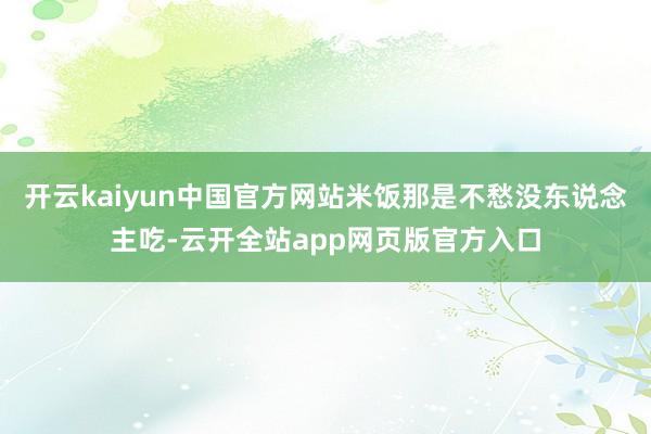开云kaiyun中国官方网站米饭那是不愁没东说念主吃-云开全站app网页版官方入口