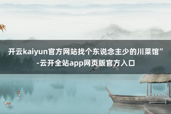 开云kaiyun官方网站找个东说念主少的川菜馆”-云开全站app网页版官方入口