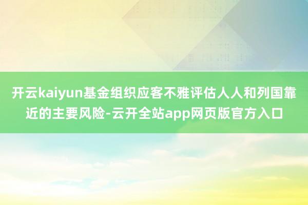 开云kaiyun基金组织应客不雅评估人人和列国靠近的主要风险-云开全站app网页版官方入口