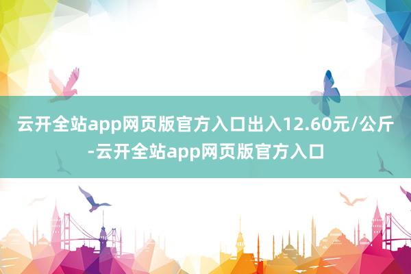 云开全站app网页版官方入口出入12.60元/公斤-云开全站app网页版官方入口