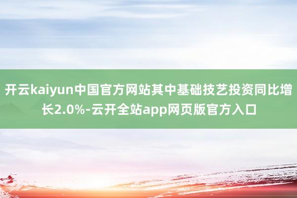 开云kaiyun中国官方网站其中基础技艺投资同比增长2.0%-云开全站app网页版官方入口