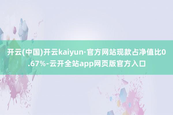 开云(中国)开云kaiyun·官方网站现款占净值比0.67%-云开全站app网页版官方入口