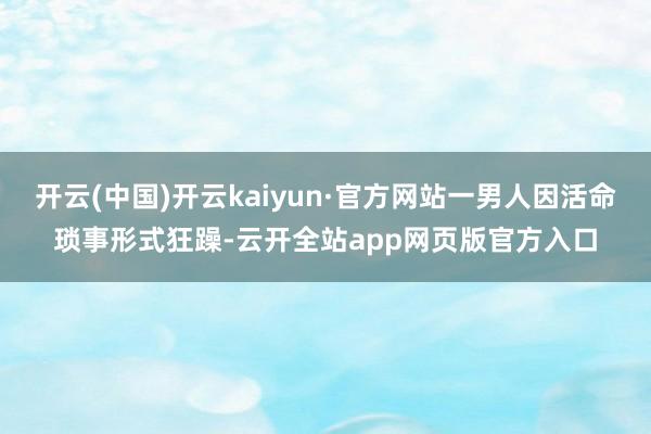 开云(中国)开云kaiyun·官方网站一男人因活命琐事形式狂躁-云开全站app网页版官方入口