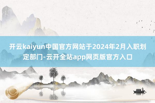 开云kaiyun中国官方网站于2024年2月入职划定部门-云开全站app网页版官方入口