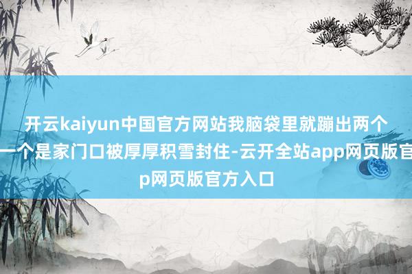 开云kaiyun中国官方网站我脑袋里就蹦出两个画面：一个是家门口被厚厚积雪封住-云开全站app网页版官方入口