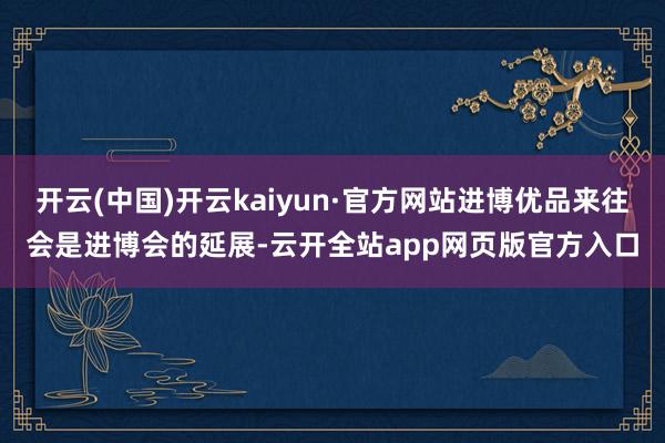 开云(中国)开云kaiyun·官方网站进博优品来往会是进博会的延展-云开全站app网页版官方入口