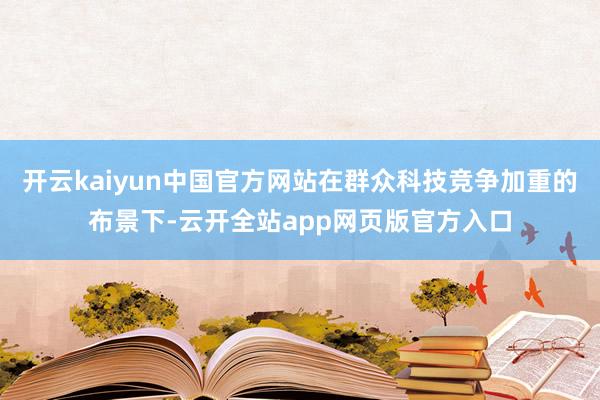 开云kaiyun中国官方网站在群众科技竞争加重的布景下-云开全站app网页版官方入口