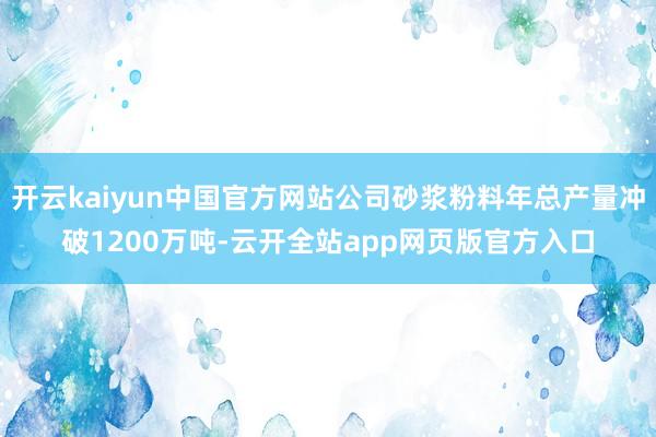 开云kaiyun中国官方网站公司砂浆粉料年总产量冲破1200万吨-云开全站app网页版官方入口