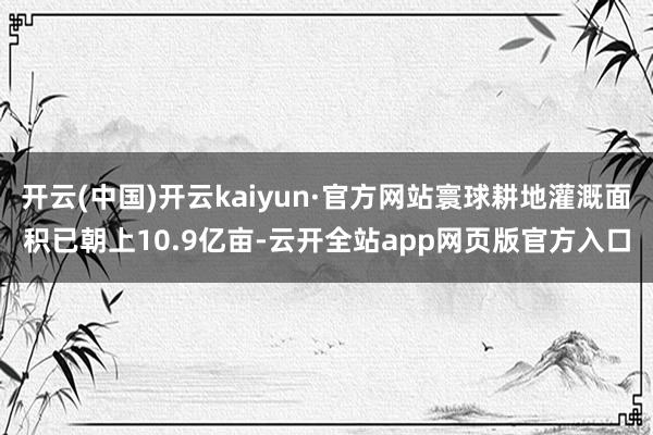 开云(中国)开云kaiyun·官方网站寰球耕地灌溉面积已朝上10.9亿亩-云开全站app网页版官方入口