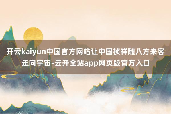 开云kaiyun中国官方网站让中国祯祥随八方来客走向宇宙-云开全站app网页版官方入口