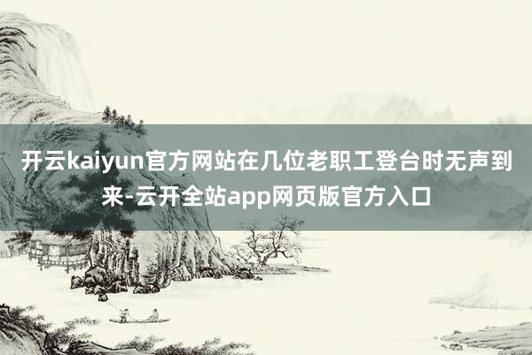 开云kaiyun官方网站在几位老职工登台时无声到来-云开全站app网页版官方入口