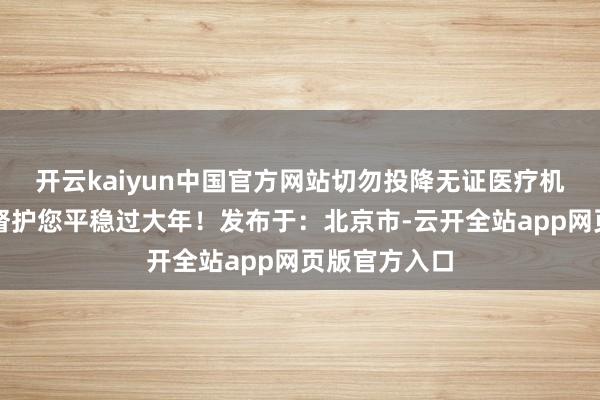 开云kaiyun中国官方网站切勿投降无证医疗机构！卫生监督护您平稳过大年！发布于：北京市-云开全站app网页版官方入口